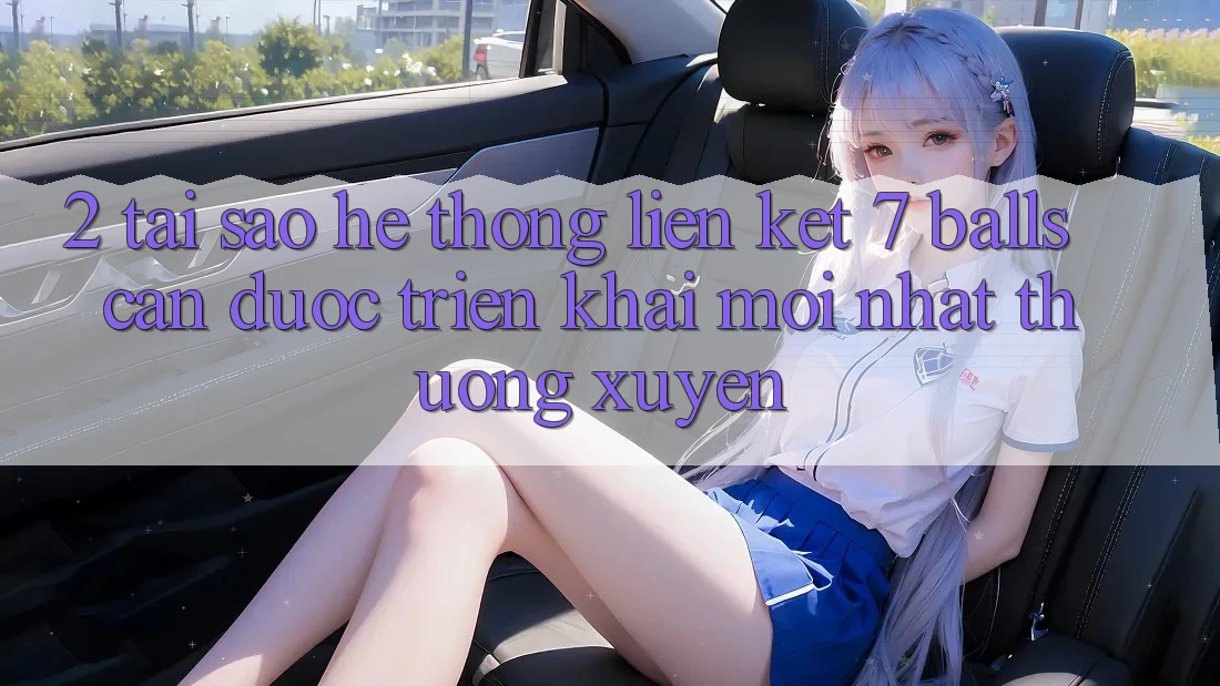 2. Tại Sao Hệ Thống Liên kết 7 balls Cần Được “Triển khai Mới nhất” Thường xuyên?