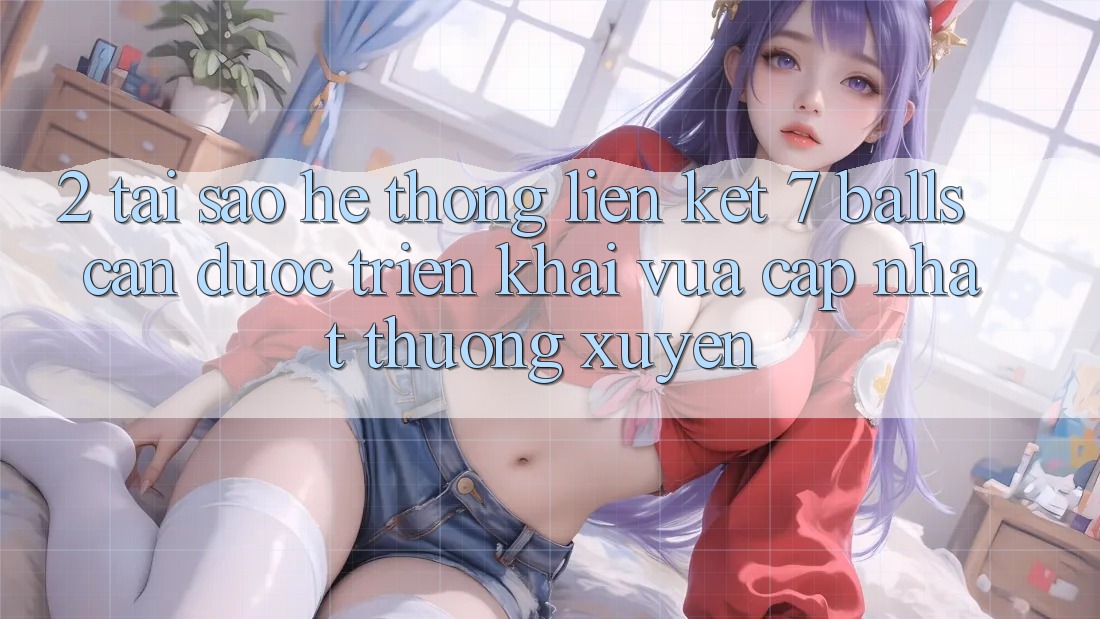 2. Tại Sao Hệ Thống Liên kết 7 balls Cần Được “Triển khai Vừa cập nhật” Thường xuyên?
