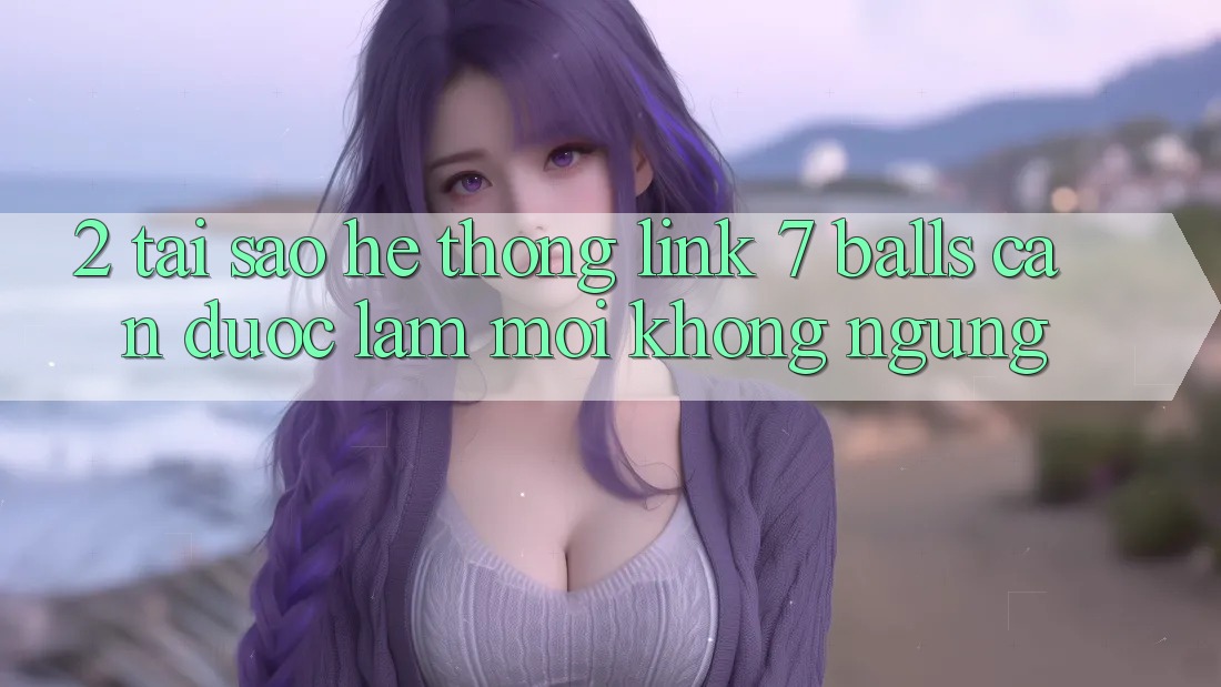 2. Tại Sao Hệ thống Link 7 balls Cần Được “Làm Mới” Không ngừng?