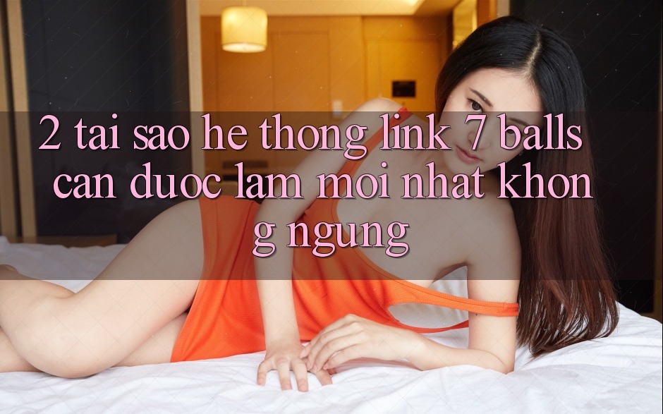 2. Tại Sao Hệ Thống Link 7 balls Cần Được “Làm Mới nhất” Không ngừng?