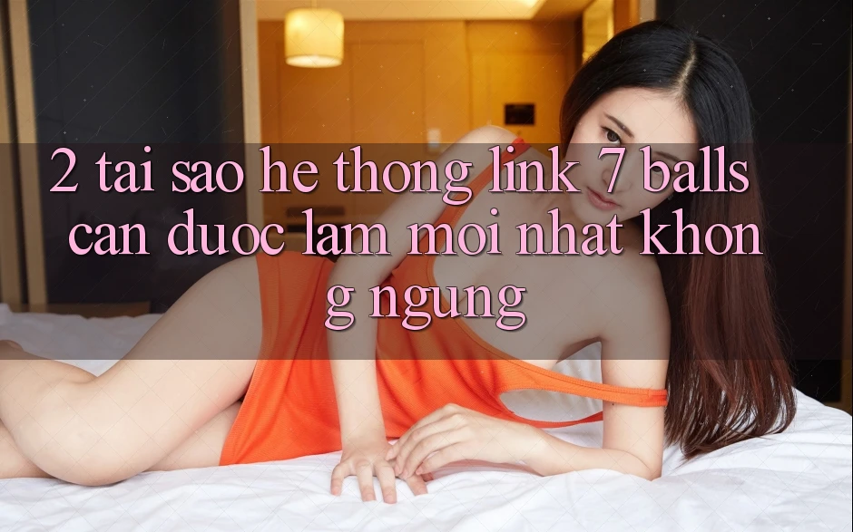 2. Tại Sao Hệ Thống Link 7 balls Cần Được “Làm Mới nhất” Không ngừng?