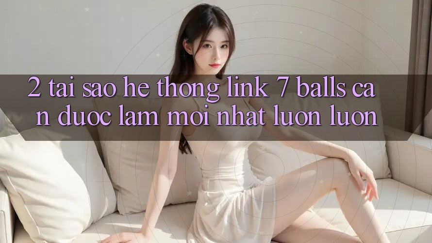 2. Tại Sao Hệ Thống Link 7 balls Cần Được “Làm Mới nhất” Luôn luôn?