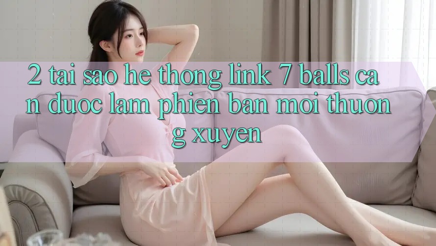 2. Tại Sao Hệ Thống Link 7 balls Cần Được “Làm Phiên bản mới” Thường xuyên?