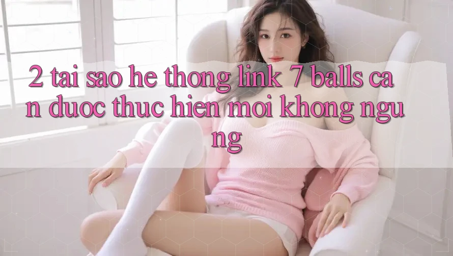 2. Tại Sao Hệ Thống Link 7 balls Cần Được “Thực hiện Mới” Không ngừng?