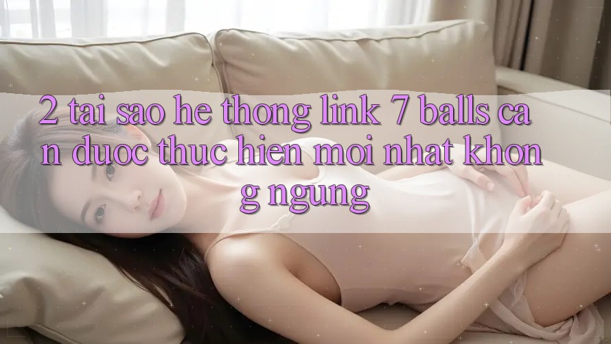 2. Tại Sao Hệ Thống Link 7 balls Cần Được “Thực hiện Mới nhất” Không ngừng?