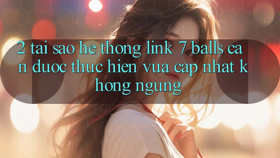 2. Tại Sao Hệ Thống Link 7 balls Cần Được “Thực hiện Vừa cập nhật” Không ngừng?