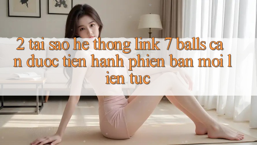 2. Tại Sao Hệ Thống Link 7 balls Cần Được “Tiến hành Phiên bản mới” Liên Tục?