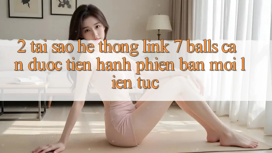2. Tại Sao Hệ Thống Link 7 balls Cần Được “Tiến hành Phiên bản mới” Liên Tục?