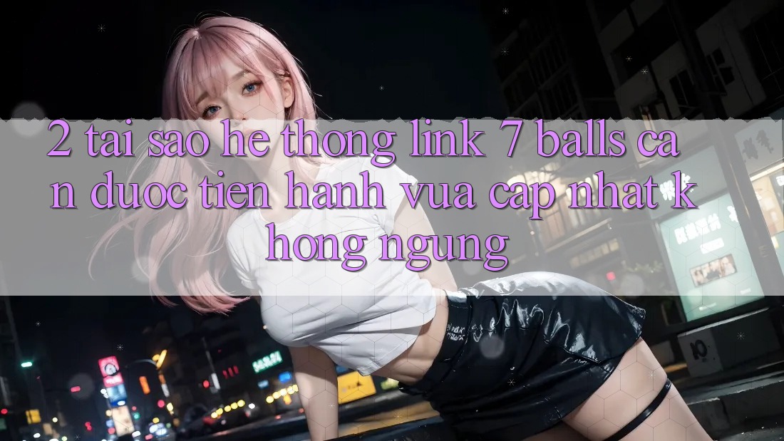 2. Tại Sao Hệ Thống Link 7 balls Cần Được “Tiến hành Vừa cập nhật” Không ngừng?