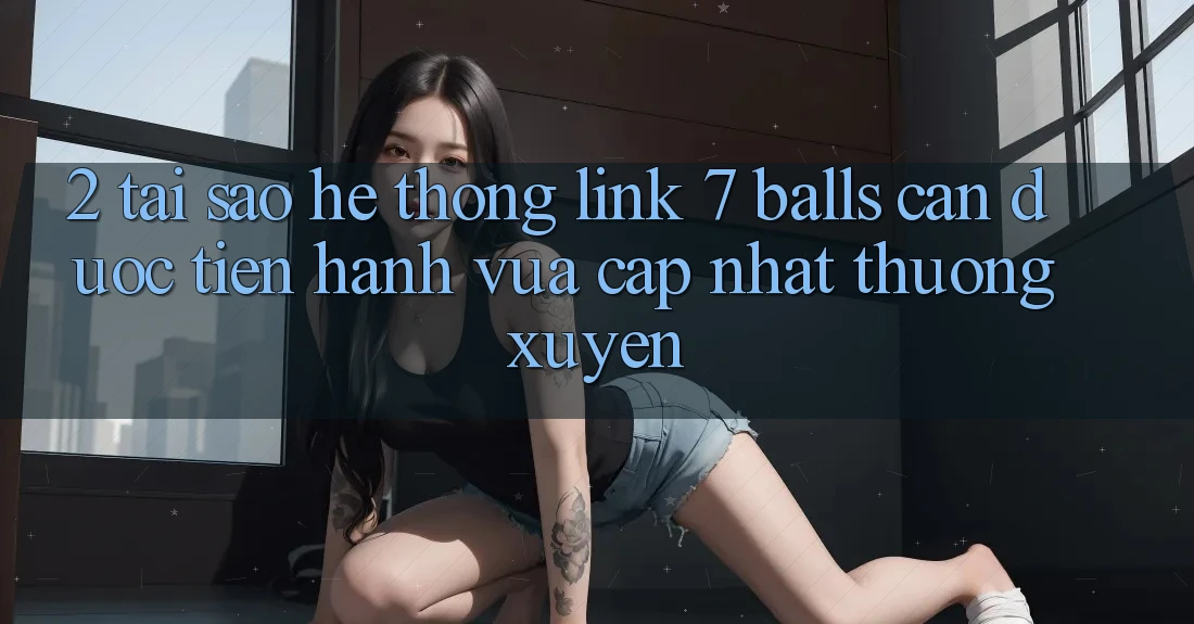 2. Tại Sao Hệ Thống Link 7 balls Cần Được “Tiến hành Vừa cập nhật” Thường xuyên?