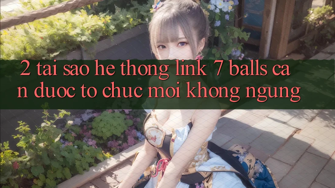 2. Tại Sao Hệ Thống Link 7 balls Cần Được “Tổ chức Mới” Không ngừng?