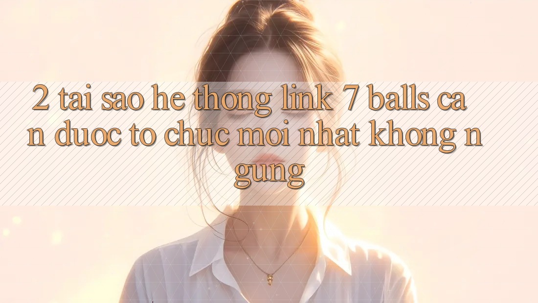2. Tại Sao Hệ Thống Link 7 balls Cần Được “Tổ chức Mới nhất” Không ngừng?
