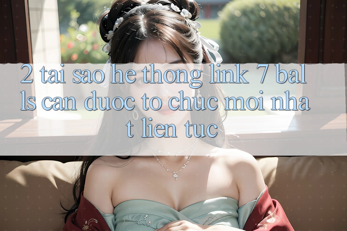 2. Tại Sao Hệ Thống Link 7 balls Cần Được “Tổ chức Mới nhất” Liên Tục?
