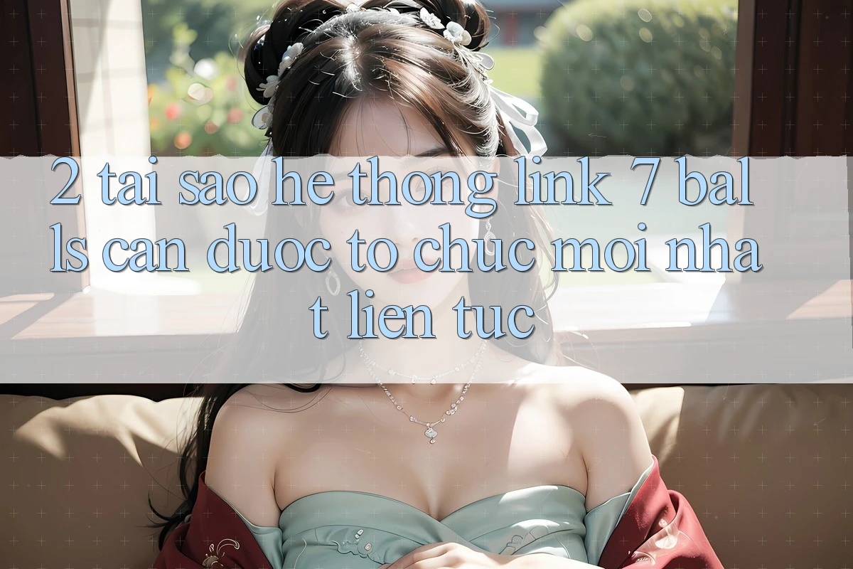 2. Tại Sao Hệ Thống Link 7 balls Cần Được “Tổ chức Mới nhất” Liên tục?