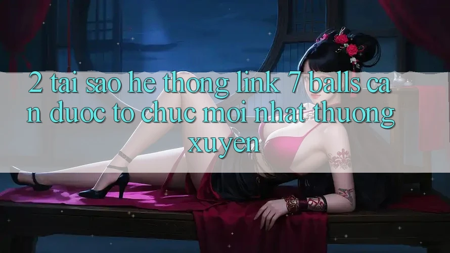 2. Tại Sao Hệ Thống Link 7 balls Cần Được “Tổ chức Mới nhất” Thường xuyên?