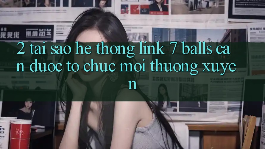 2. Tại Sao Hệ Thống Link 7 balls Cần Được “Tổ chức Mới” Thường xuyên?