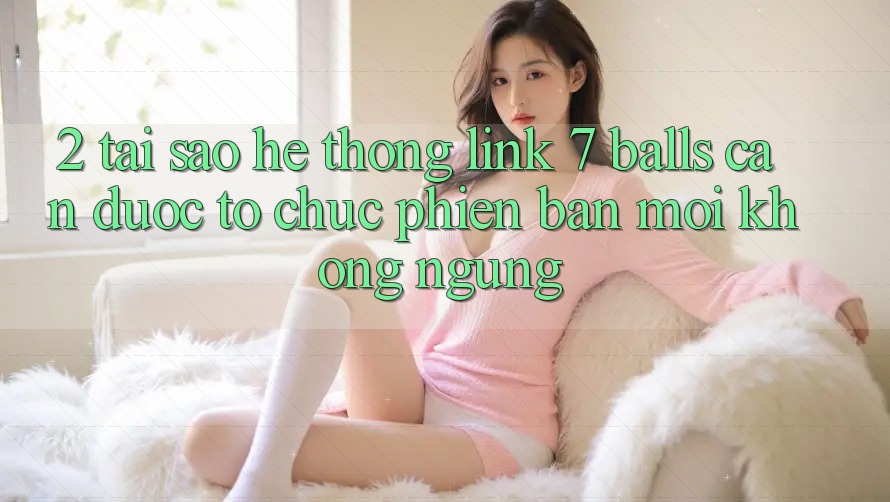2. Tại Sao Hệ Thống Link 7 balls Cần Được “Tổ chức Phiên bản mới” Không ngừng?