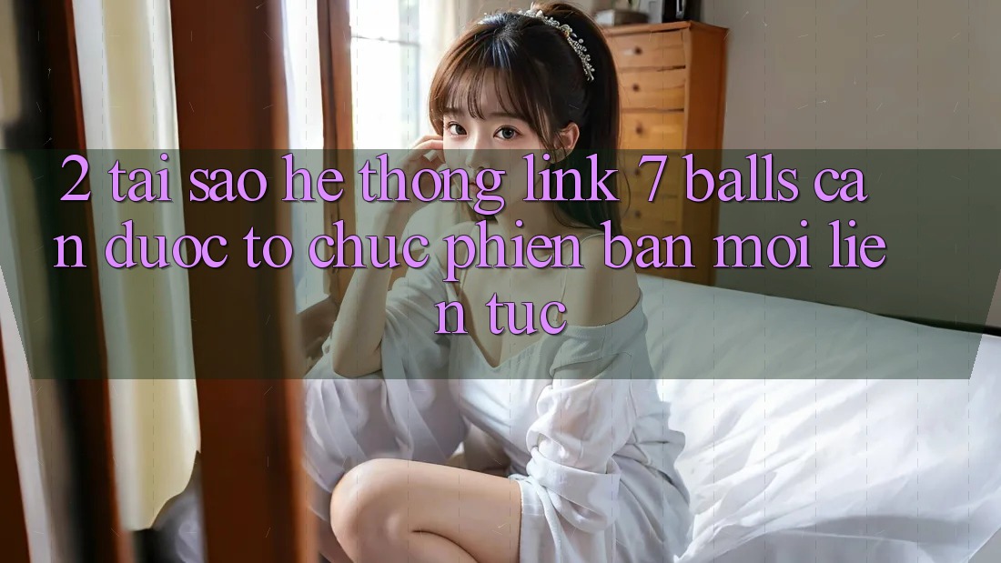 2. Tại Sao Hệ Thống Link 7 balls Cần Được “Tổ chức Phiên bản mới” Liên tục?