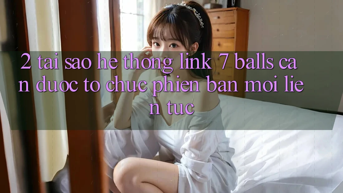 2. Tại Sao Hệ Thống Link 7 balls Cần Được “Tổ chức Phiên bản mới” Liên Tục?