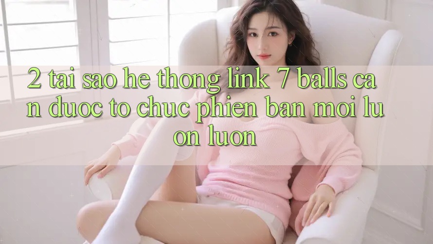 2. Tại Sao Hệ Thống Link 7 balls Cần Được “Tổ chức Phiên bản mới” Luôn luôn?