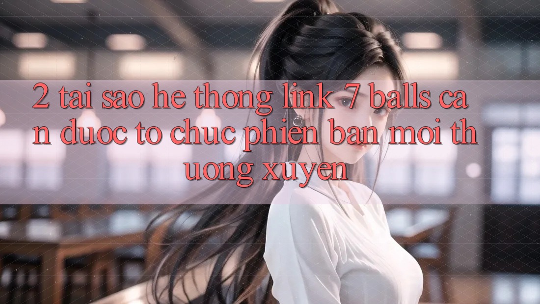 2. Tại Sao Hệ Thống Link 7 balls Cần Được “Tổ chức Phiên bản mới” Thường xuyên? 2. Tại Sao Hệ Thống Link 7 balls Cần Được “Tổ chức Phiên bản mới” Thường xuyên?