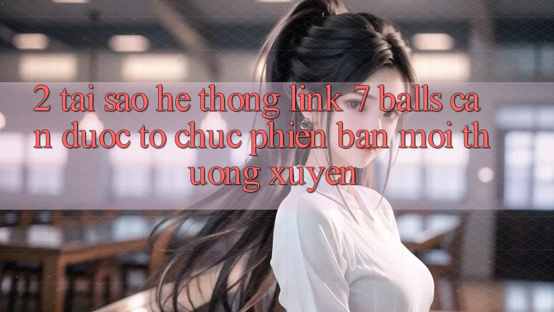2. Tại Sao Hệ Thống Link 7 balls Cần Được “Tổ chức Phiên bản mới” Thường xuyên?