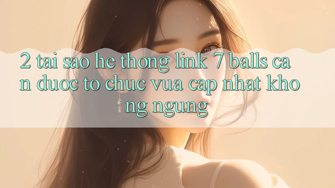2. Tại Sao Hệ Thống Link 7 balls Cần Được “Tổ chức Vừa cập nhật” Không ngừng?