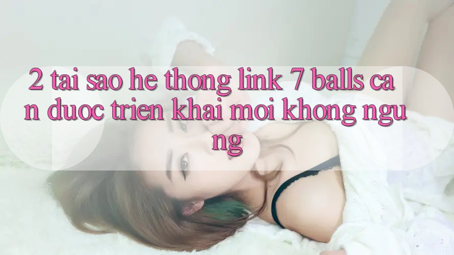 2. Tại Sao Hệ thống Link 7 balls Cần Được “Triển khai Mới” Không ngừng?