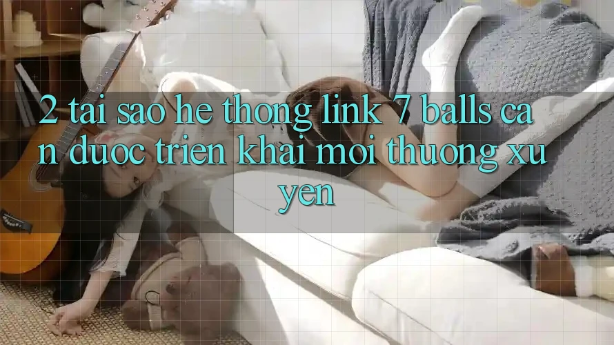 2. Tại Sao Hệ Thống Link 7 balls Cần Được “Triển khai Mới” Thường xuyên?