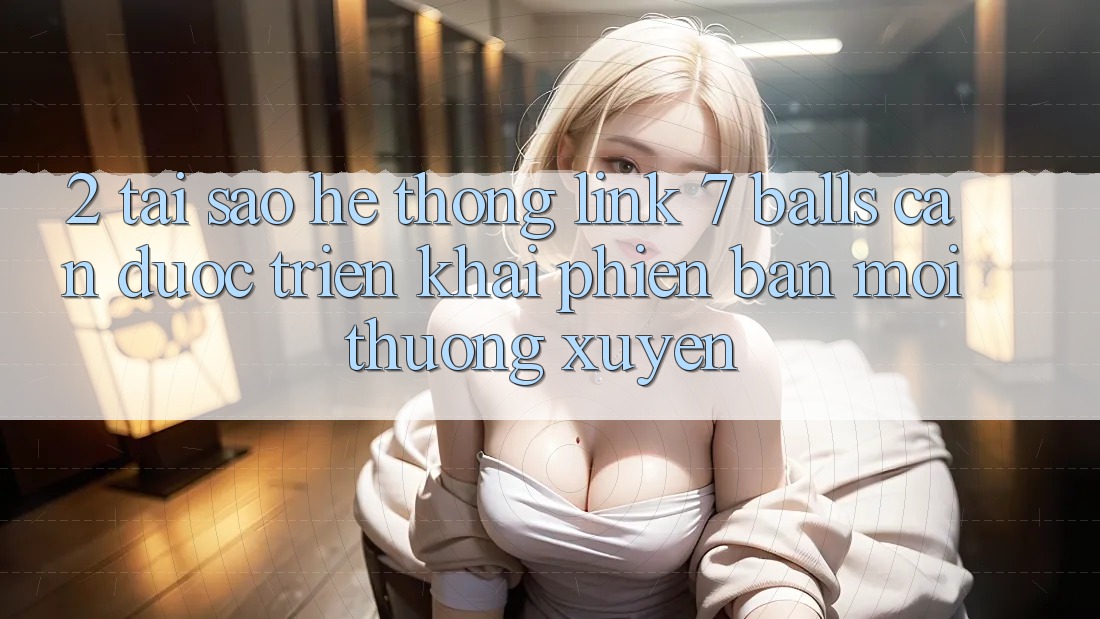 2. Tại Sao Hệ Thống Link 7 balls Cần Được “Triển khai Phiên bản mới” Thường xuyên?