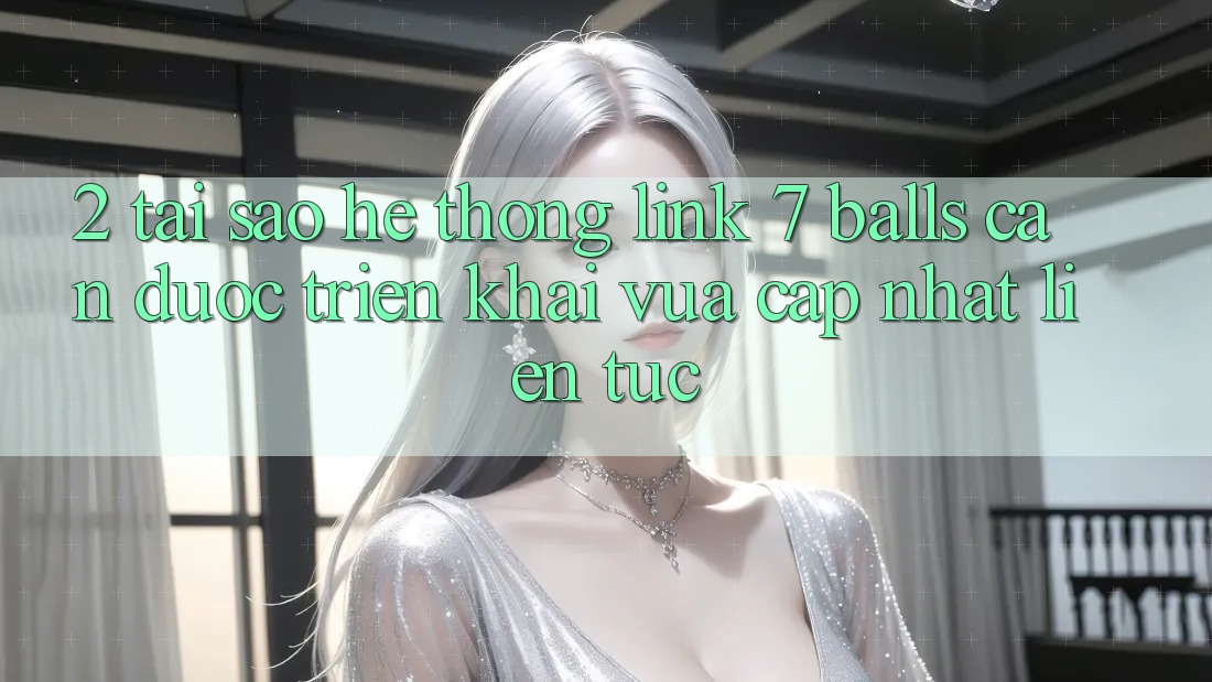 2. Tại Sao Hệ Thống Link 7 balls Cần Được “Triển khai Vừa cập nhật” Liên tục?