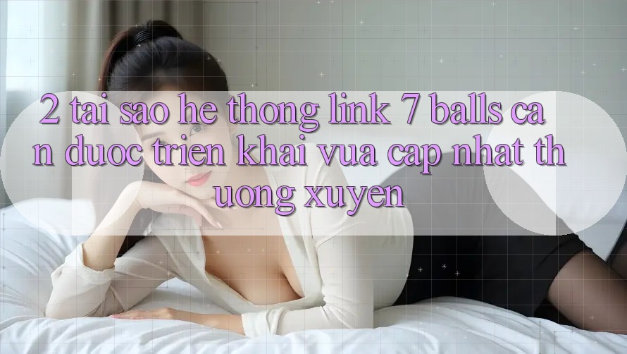 2. Tại Sao Hệ Thống Link 7 balls Cần Được “Triển khai Vừa cập nhật” Thường xuyên?