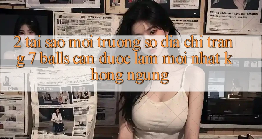 2. Tại Sao Môi trường số Địa chỉ trang 7 balls Cần Được “Làm Mới nhất” Không ngừng?