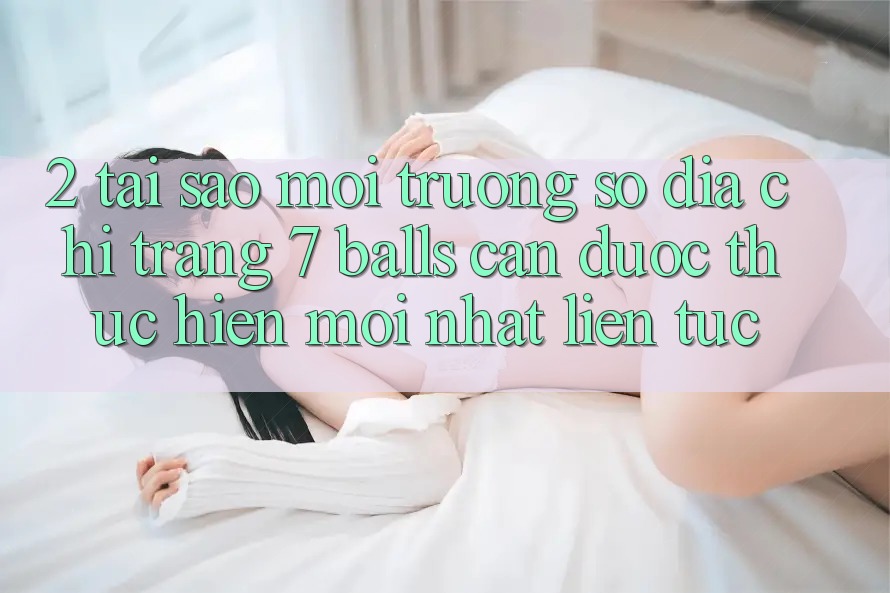2. Tại Sao Môi trường số Địa chỉ trang 7 balls Cần Được “Thực hiện Mới nhất” Liên Tục?