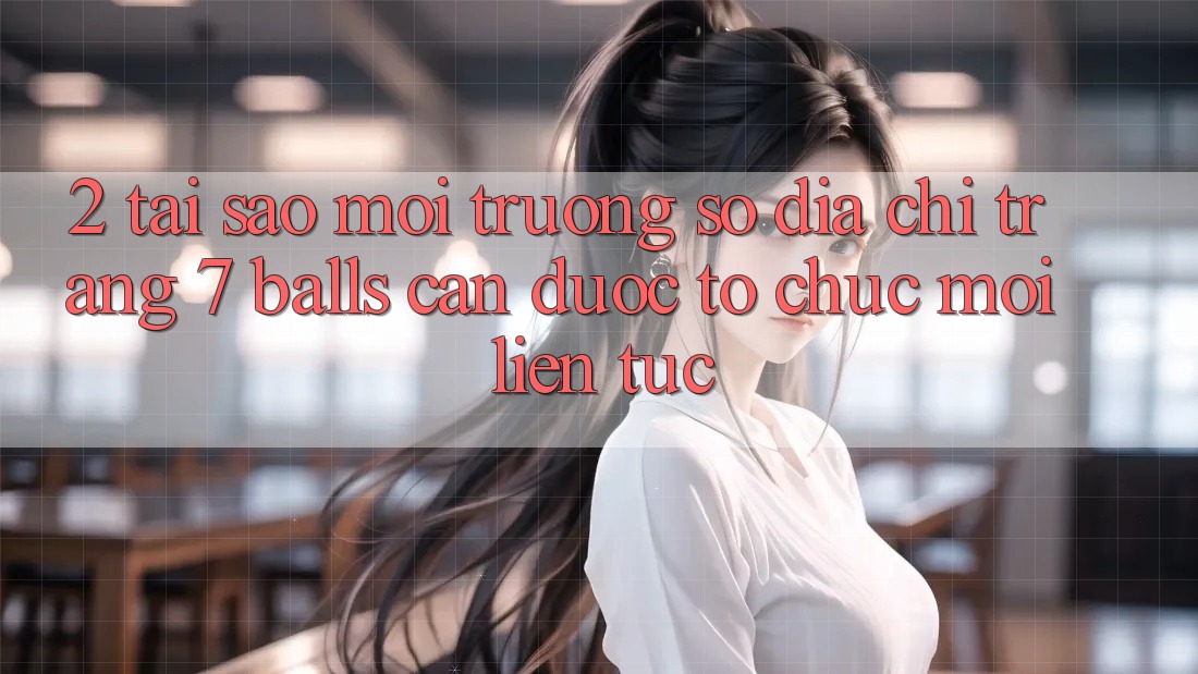 2. Tại Sao Môi trường số Địa chỉ trang 7 balls Cần Được “Tổ chức Mới” Liên tục?