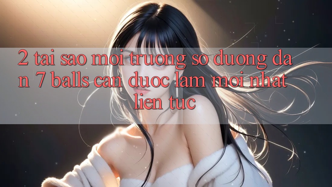 2. Tại Sao Môi trường số Đường dẫn 7 balls Cần Được “Làm Mới nhất” Liên tục?