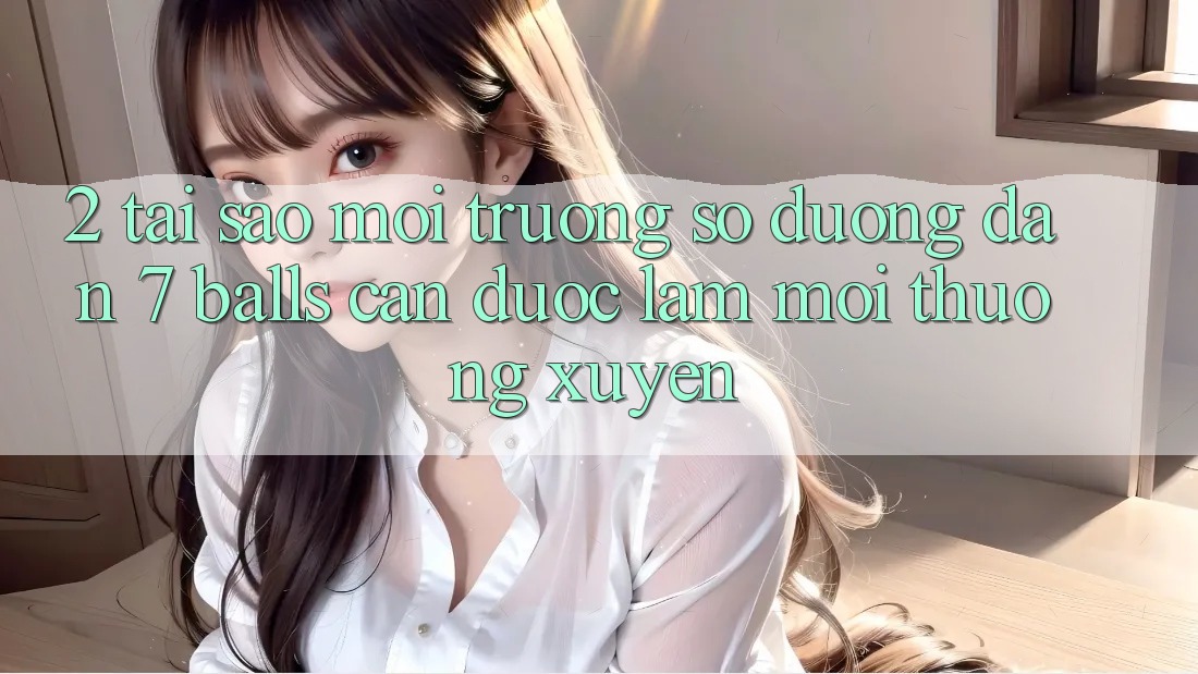 2. Tại Sao Môi trường số Đường dẫn 7 balls Cần Được “Làm Mới” Thường xuyên?