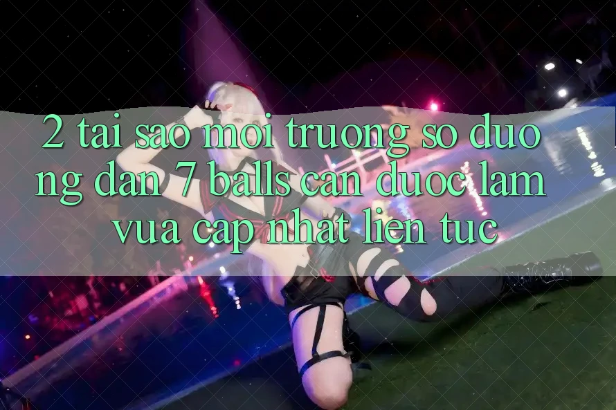 2. Tại Sao Môi trường số Đường dẫn 7 balls Cần Được “Làm Vừa cập nhật” Liên Tục?