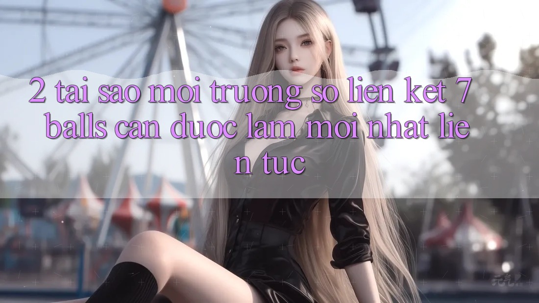 2. Tại Sao Môi trường số Liên kết 7 balls Cần Được “Làm Mới nhất” Liên Tục?