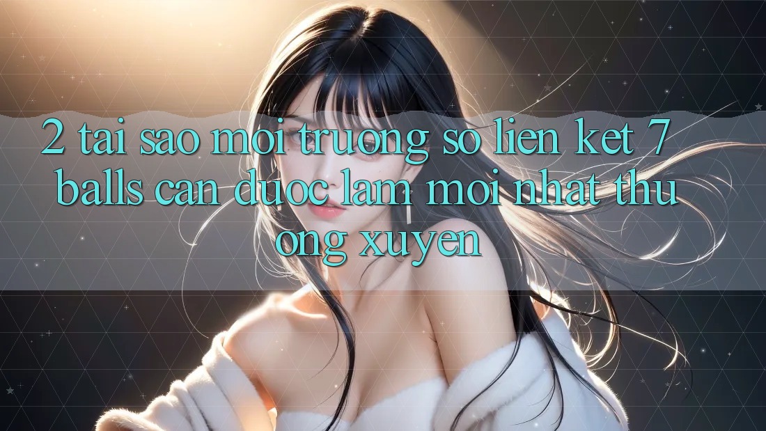 2. Tại Sao Môi trường số Liên kết 7 balls Cần Được “Làm Mới nhất” Thường xuyên?