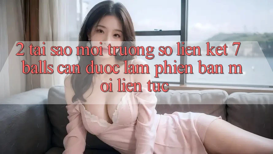 2. Tại Sao Môi trường số Liên kết 7 balls Cần Được “Làm Phiên bản mới” Liên tục?