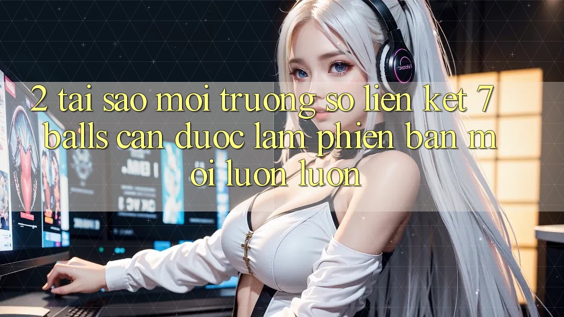 2. Tại Sao Môi trường số Liên kết 7 balls Cần Được “Làm Phiên bản mới” Luôn luôn?