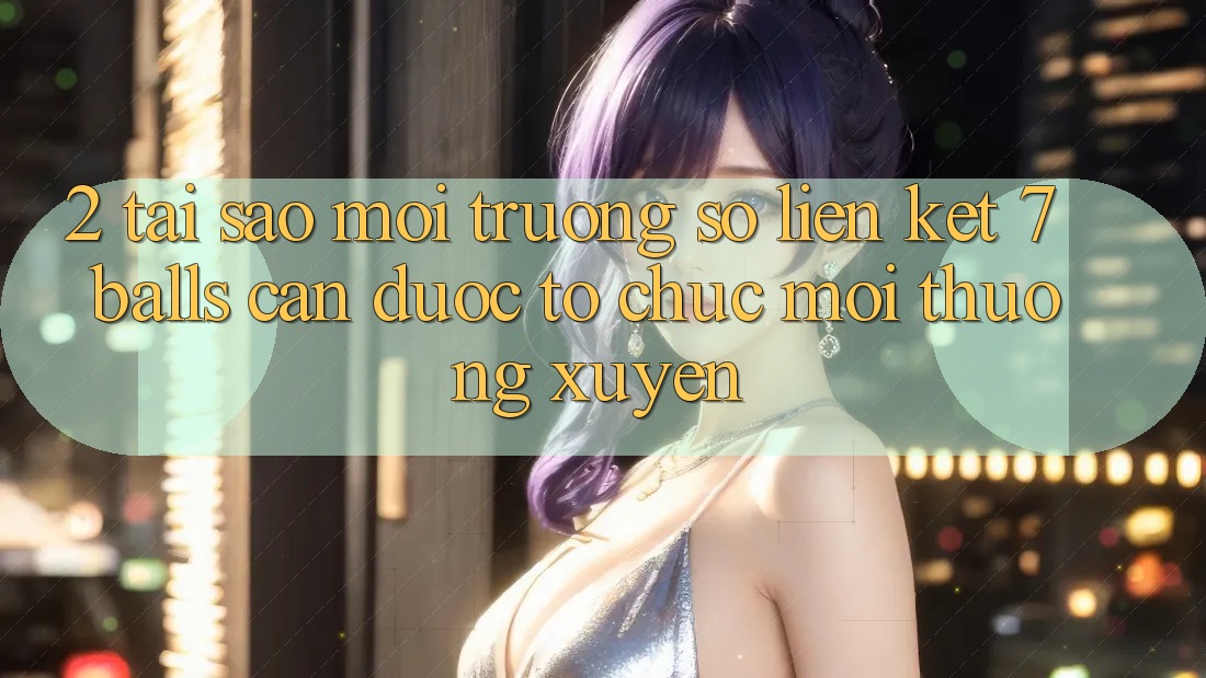 2. Tại Sao Môi trường số Liên kết 7 balls Cần Được “Tổ chức Mới” Thường xuyên?