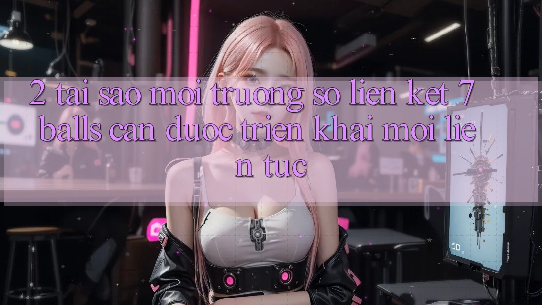 2. Tại Sao Môi trường số Liên kết 7 balls Cần Được “Triển khai Mới” Liên Tục?