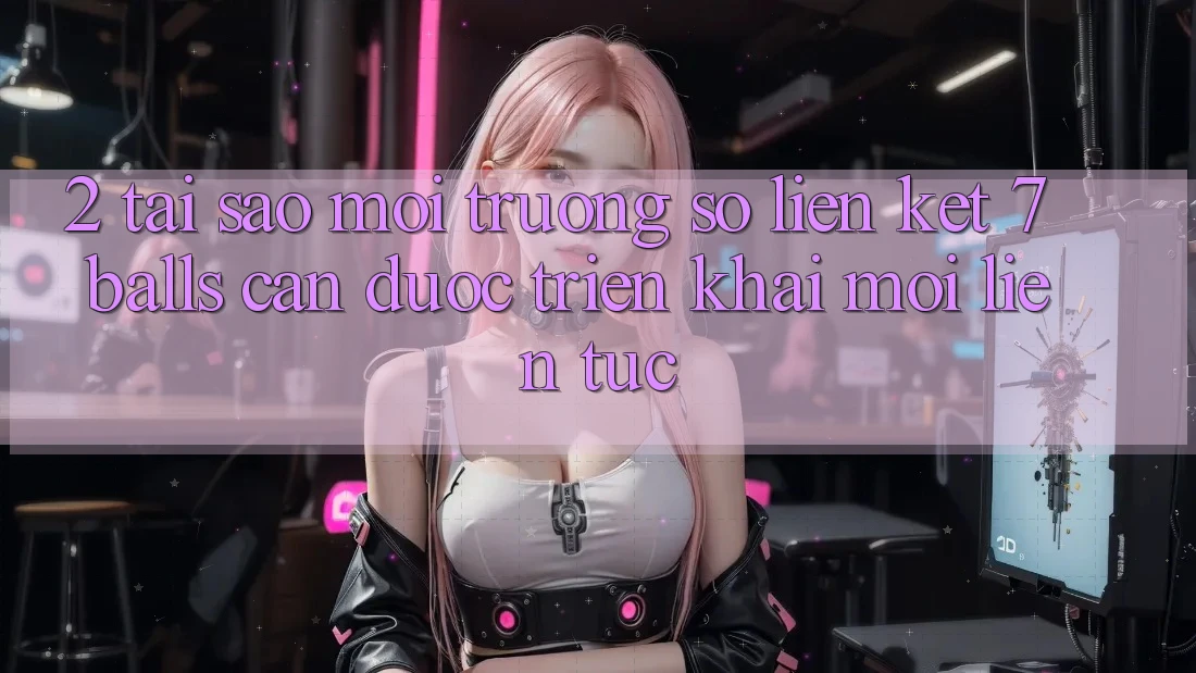 2. Tại Sao Môi trường số Liên kết 7 balls Cần Được “Triển khai Mới” Liên tục?