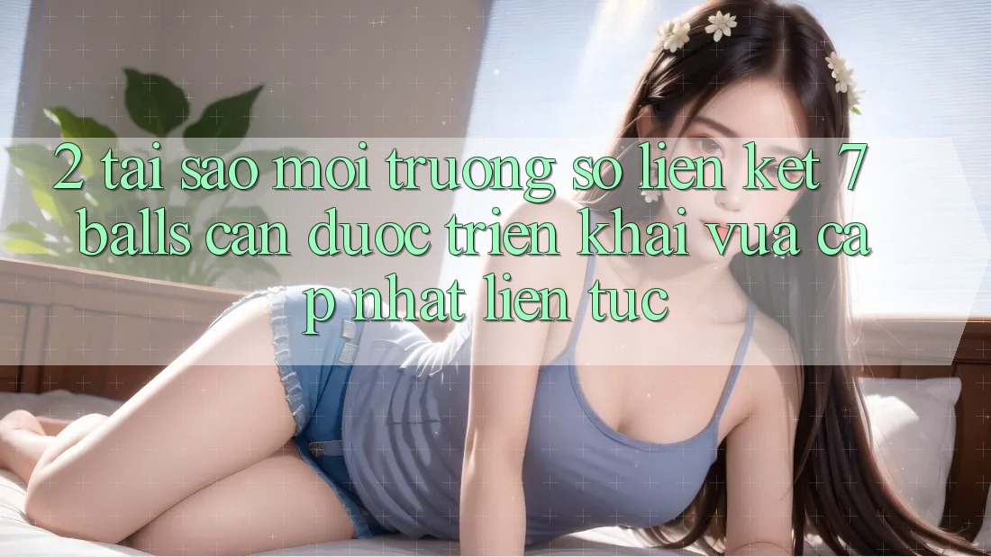 2. Tại Sao Môi trường số Liên kết 7 balls Cần Được “Triển khai Vừa cập nhật” Liên tục?
