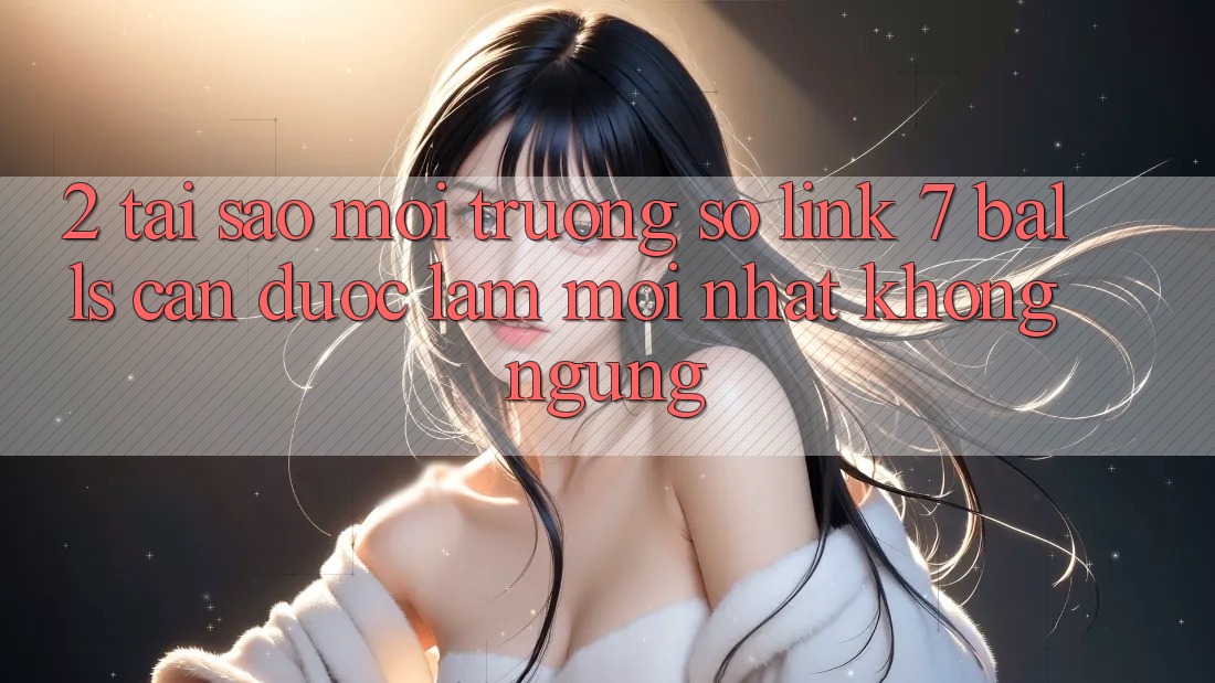 2. Tại Sao Môi trường số Link 7 balls Cần Được “Làm Mới nhất” Không ngừng? 2. Tại Sao Môi trường số Link 7 balls Cần Được “Làm Mới nhất” Không ngừng?
