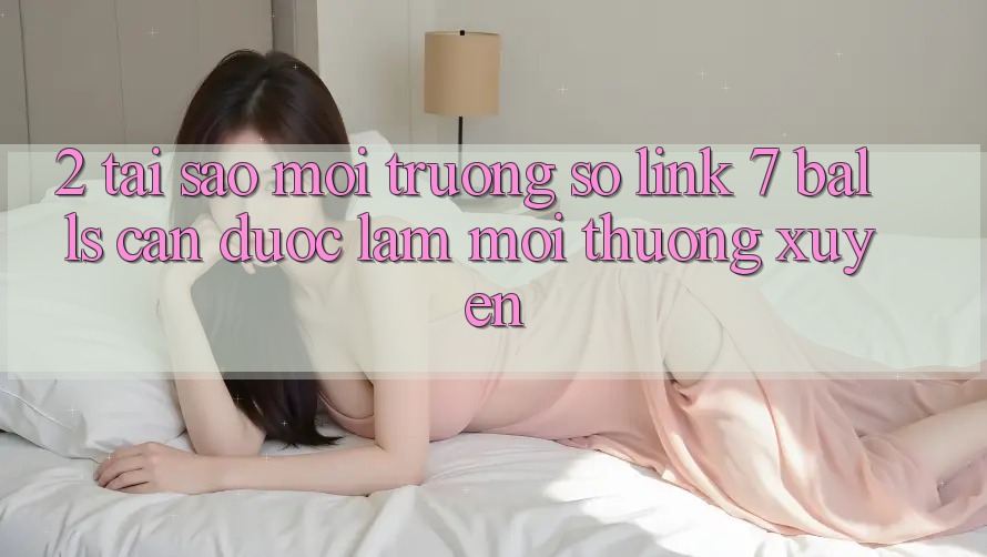 2. Tại Sao Môi trường số Link 7 balls Cần Được “Làm Mới” Thường xuyên? 2. Tại Sao Môi trường số Link 7 balls Cần Được “Làm Mới” Thường xuyên?