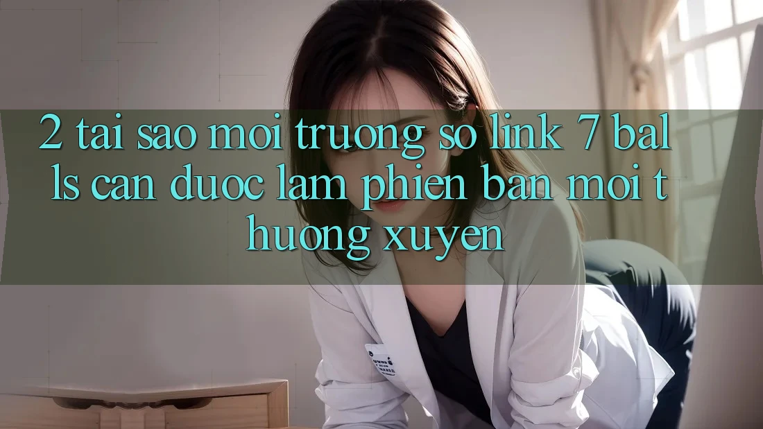 2. Tại Sao Môi trường số Link 7 balls Cần Được “Làm Phiên bản mới” Thường xuyên?