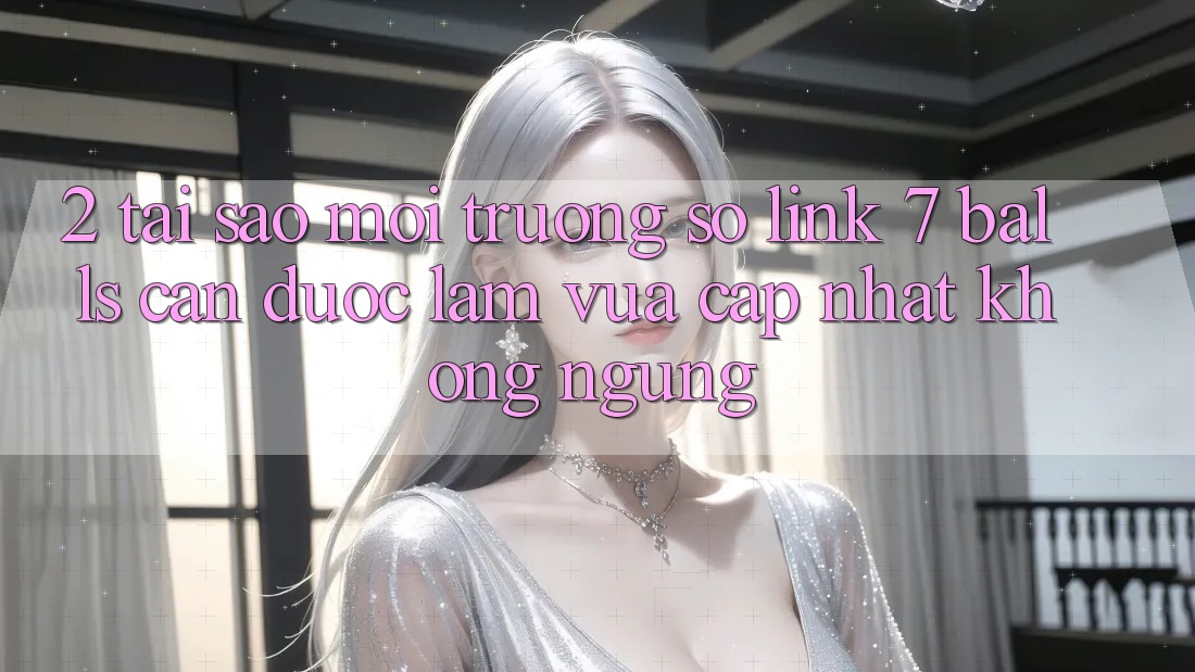 2. Tại Sao Môi trường số Link 7 balls Cần Được “Làm Vừa cập nhật” Không ngừng?
